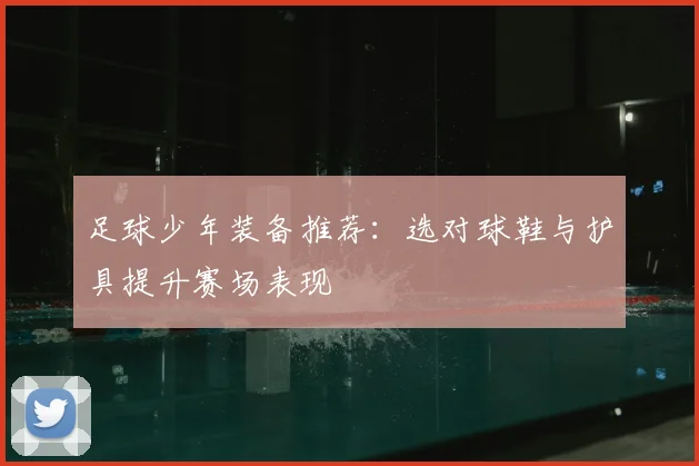 足球少年装备推荐：选对球鞋与护具提升赛场表现