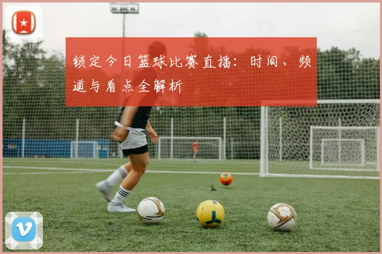 锁定今日篮球比赛直播：时间、频道与看点全解析