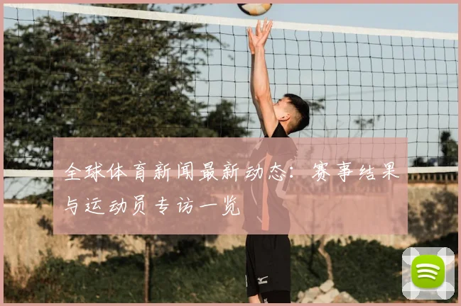 全球体育新闻最新动态:赛事结果与运动员专访一览
