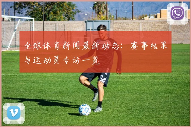 全球体育新闻最新动态：赛事结果与运动员专访一览