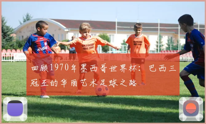 回顾1970年墨西哥世界杯：巴西三冠王的华丽艺术足球之路