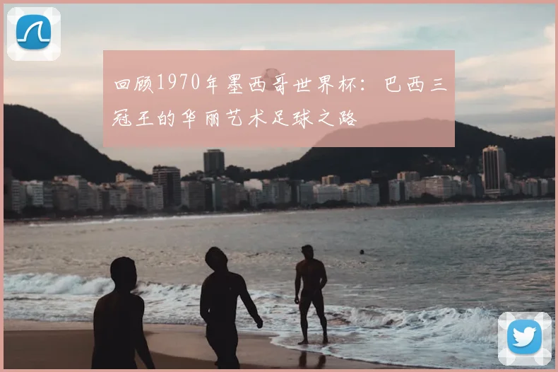 回顾1970年墨西哥世界杯:巴西三冠王的华丽艺术足球之路